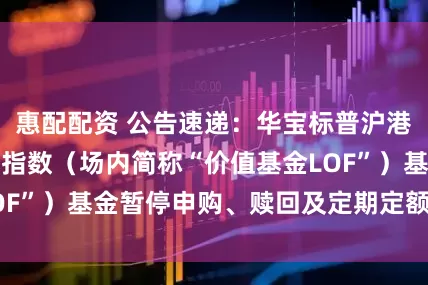 惠配配资 公告速递：华宝标普沪港深中国增强价值指数（场内简称“价值基金LOF”）基金暂停申购、赎回及定期定额投资业务
