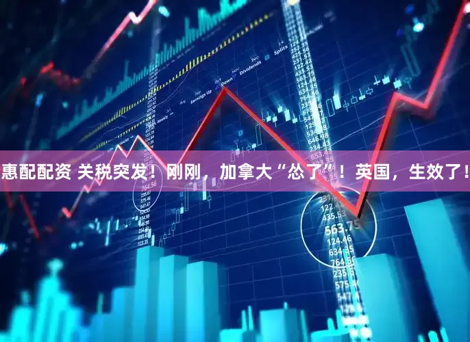 惠配配资 关税突发！刚刚，加拿大“怂了”！英国，生效了！