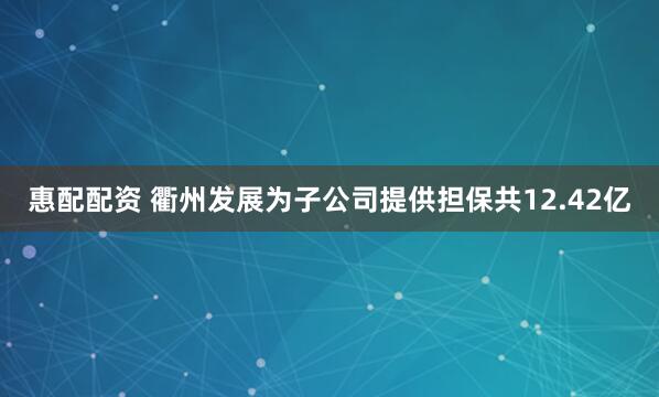 惠配配资 衢州发展为子公司提供担保共12.42亿