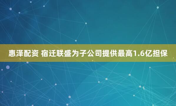惠泽配资 宿迁联盛为子公司提供最高1.6亿担保