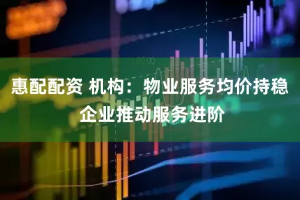 惠配配资 机构：物业服务均价持稳 企业推动服务进阶
