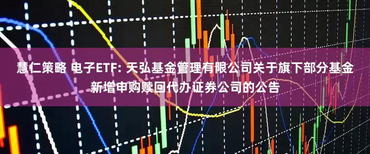 慧仁策略 电子ETF: 天弘基金管理有限公司关于旗下部分基金新增申购赎回代办证券公司的公告