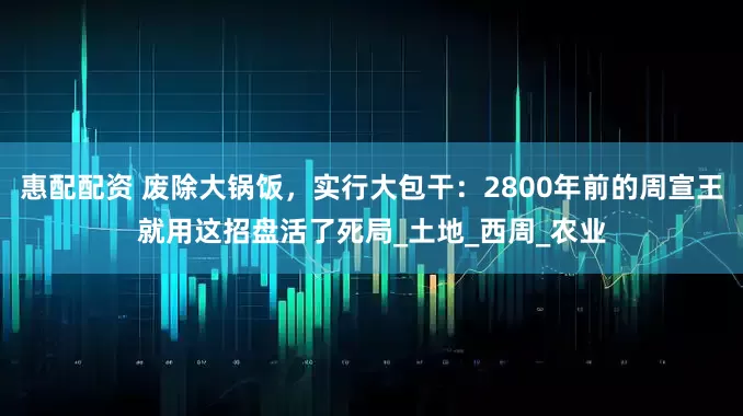 惠配配资 废除大锅饭，实行大包干：2800年前的周宣王就用这招盘活了死局_土地_西周_农业