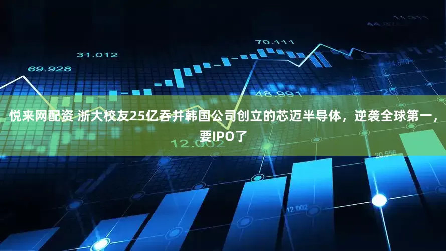 悦来网配资 浙大校友25亿吞并韩国公司创立的芯迈半导体，逆袭全球第一，要IPO了