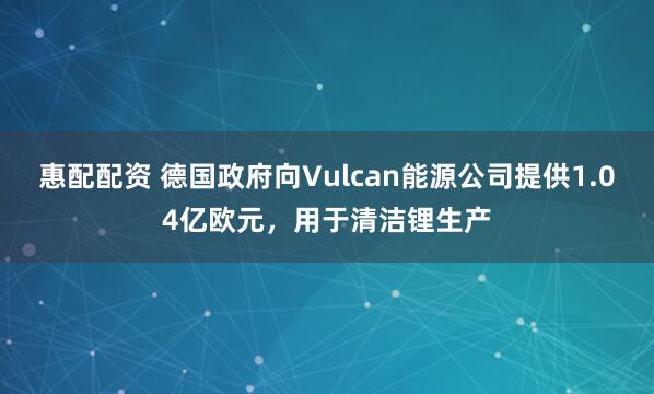 惠配配资 德国政府向Vulcan能源公司提供1.04亿欧元，用于清洁锂生产