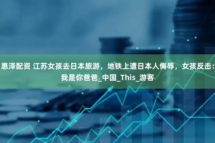 惠泽配资 江苏女孩去日本旅游，地铁上遭日本人侮辱，女孩反击：我是你爸爸_中国_This_游客