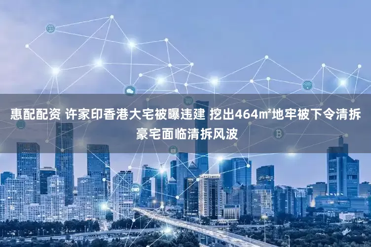 惠配配资 许家印香港大宅被曝违建 挖出464㎡地牢被下令清拆 豪宅面临清拆风波