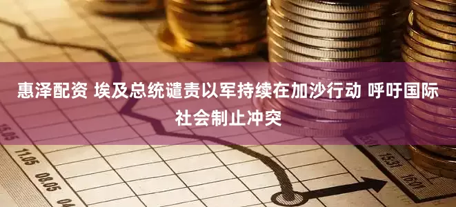 惠泽配资 埃及总统谴责以军持续在加沙行动 呼吁国际社会制止冲突