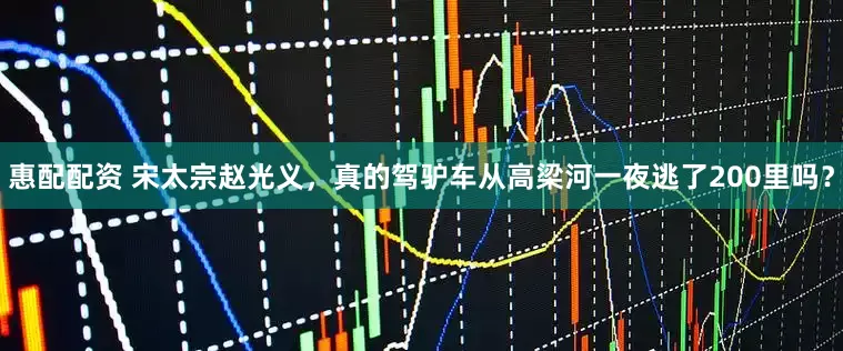 惠配配资 宋太宗赵光义,真的驾驴车从高梁河一夜逃了200里吗?