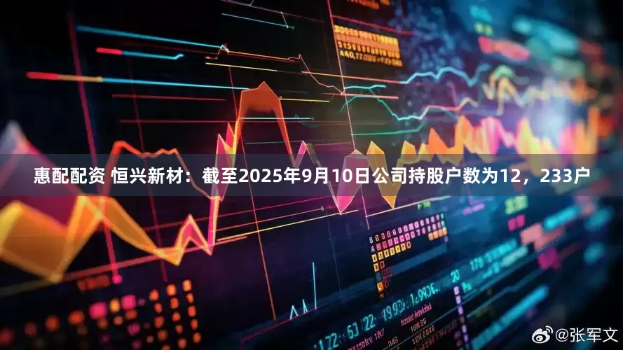 惠配配资 恒兴新材：截至2025年9月10日公司持股户数为12，233户