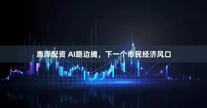 惠泽配资 AI路边摊，下一个市民经济风口