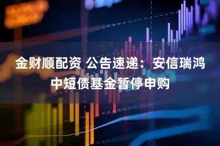 金财顺配资 公告速递：安信瑞鸿中短债基金暂停申购
