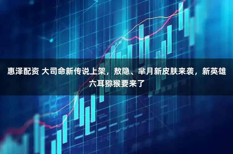 惠泽配资 大司命新传说上架，敖隐、芈月新皮肤来袭，新英雄六耳猕猴要来了