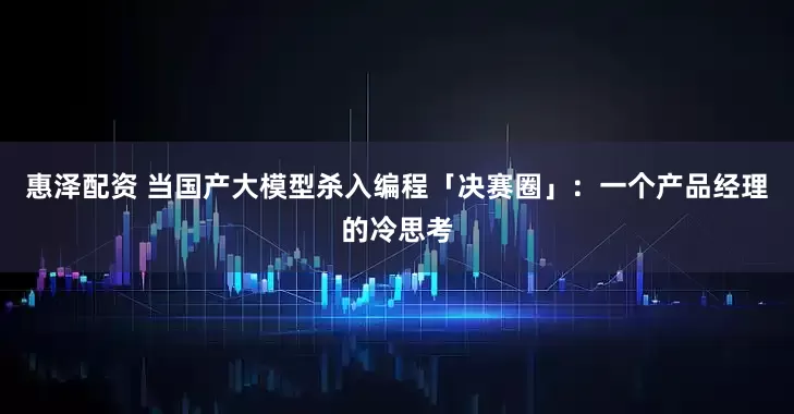 惠泽配资 当国产大模型杀入编程「决赛圈」:一个产品经理的冷思考