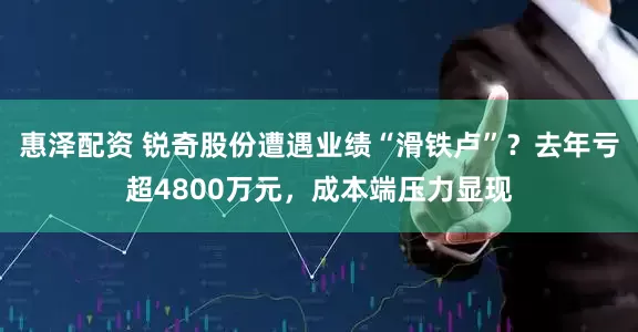 惠泽配资 锐奇股份遭遇业绩“滑铁卢”？去年亏超4800万元，成本端压力显现