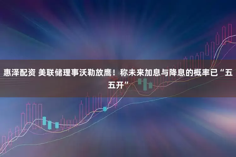 惠泽配资 美联储理事沃勒放鹰！称未来加息与降息的概率已“五五开”