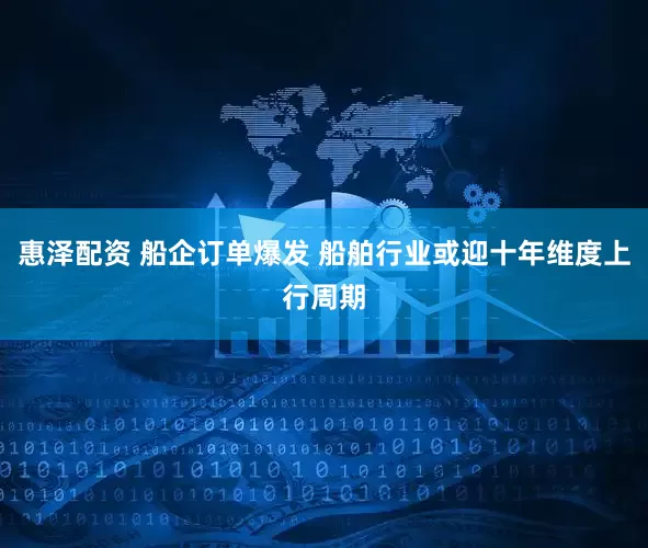 惠泽配资 船企订单爆发 船舶行业或迎十年维度上行周期